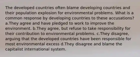 The developed countries often blame developing countries and their population explosion for environmental problems. What is a common response by developing countries to these accusations? a.They agree and have pledged to work to improve the environment. b.They agree, but refuse to take responsibility for their contribution to environmental problems. c.They disagree, arguing that the developed countries have been responsible for most environmental excess d.They disagree and blame the capitalist international system.