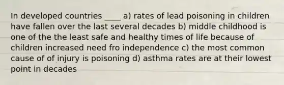 In developed countries ____ a) rates of lead poisoning in children have fallen over the last several decades b) middle childhood is one of the the least safe and healthy times of life because of children increased need fro independence c) the most common cause of of injury is poisoning d) asthma rates are at their lowest point in decades