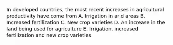 In developed countries, the most recent increases in agricultural productivity have come from A. Irrigation in arid areas B. Increased fertilization C. New crop varieties D. An increase in the land being used for agriculture E. Irrigation, increased fertilization and new crop varieties