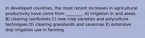 In developed countries, the most recent increases in agricultural productivity have come from ________. A) irrigation in arid areas B) clearing rainforests C) new crop varieties and polyculture techniques D) clearing grasslands and savannas E) extensive drip irrigation use in farming