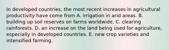 In developed countries, the most recent increases in agricultural productivity have come from A. irrigation in arid areas. B. building up soil reserves on farms worldwide. C. clearing rainforests. D. an increase on the land being used for agriculture, especially in developed countries. E. new crop varieties and intensified farming.