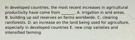 In developed countries, the most recent increases in agricultural productivity have come from _______. A. irrigation in arid areas. B. building up soil reserves on farms worldwide. C. clearing rainforests. D. an increase on the land being used for agriculture, especially in developed countries E. new crop varieties and intensified farming.