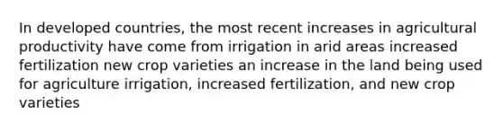 In developed countries, the most recent increases in agricultural productivity have come from irrigation in arid areas increased fertilization new crop varieties an increase in the land being used for agriculture irrigation, increased fertilization, and new crop varieties