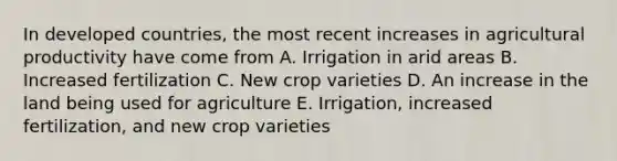 In developed countries, the most recent increases in agricultural productivity have come from A. Irrigation in arid areas B. Increased fertilization C. New crop varieties D. An increase in the land being used for agriculture E. Irrigation, increased fertilization, and new crop varieties