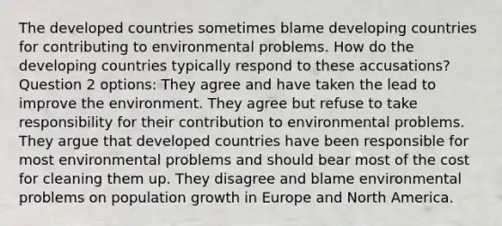 The developed countries sometimes blame developing countries for contributing to environmental problems. How do the developing countries typically respond to these accusations? Question 2 options: They agree and have taken the lead to improve the environment. They agree but refuse to take responsibility for their contribution to environmental problems. They argue that developed countries have been responsible for most environmental problems and should bear most of the cost for cleaning them up. They disagree and blame environmental problems on population growth in Europe and North America.