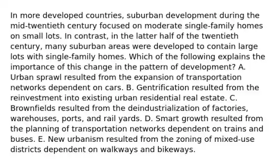 In more developed countries, suburban development during the mid-twentieth century focused on moderate single-family homes on small lots. In contrast, in the latter half of the twentieth century, many suburban areas were developed to contain large lots with single-family homes. Which of the following explains the importance of this change in the pattern of development? A. Urban sprawl resulted from the expansion of transportation networks dependent on cars. B. Gentrification resulted from the reinvestment into existing urban residential real estate. C. Brownfields resulted from the deindustrialization of factories, warehouses, ports, and rail yards. D. Smart growth resulted from the planning of transportation networks dependent on trains and buses. E. New urbanism resulted from the zoning of mixed-use districts dependent on walkways and bikeways.