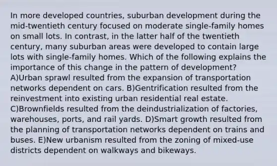 In more developed countries, suburban development during the mid-twentieth century focused on moderate single-family homes on small lots. In contrast, in the latter half of the twentieth century, many suburban areas were developed to contain large lots with single-family homes. Which of the following explains the importance of this change in the pattern of development? A)Urban sprawl resulted from the expansion of transportation networks dependent on cars. B)Gentrification resulted from the reinvestment into existing urban residential real estate. C)Brownfields resulted from the deindustrialization of factories, warehouses, ports, and rail yards. D)Smart growth resulted from the planning of transportation networks dependent on trains and buses. E)New urbanism resulted from the zoning of mixed-use districts dependent on walkways and bikeways.