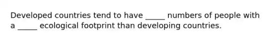 Developed countries tend to have _____ numbers of people with a _____ ecological footprint than developing countries.