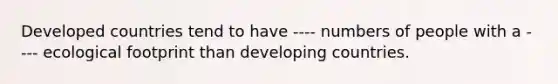 Developed countries tend to have ---- numbers of people with a ---- ecological footprint than developing countries.