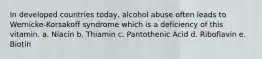 In developed countries today, alcohol abuse often leads to Wernicke-Korsakoff syndrome which is a deficiency of this vitamin. a. Niacin b. Thiamin c. Pantothenic Acid d. Riboflavin e. Biotin