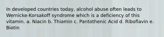 In developed countries today, alcohol abuse often leads to Wernicke-Korsakoff syndrome which is a deficiency of this vitamin. a. Niacin b. Thiamin c. Pantothenic Acid d. Riboflavin e. Biotin