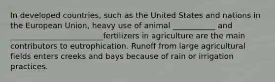 In developed countries, such as the United States and nations in the European Union, heavy use of animal ___________ and ________________________fertilizers in agriculture are the main contributors to eutrophication. Runoff from large agricultural fields enters creeks and bays because of rain or irrigation practices.