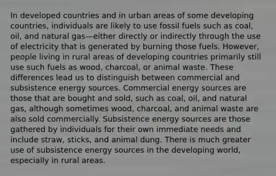 In developed countries and in urban areas of some developing countries, individuals are likely to use fossil fuels such as coal, oil, and natural gas—either directly or indirectly through the use of electricity that is generated by burning those fuels. However, people living in rural areas of developing countries primarily still use such fuels as wood, charcoal, or animal waste. These differences lead us to distinguish between commercial and subsistence energy sources. Commercial energy sources are those that are bought and sold, such as coal, oil, and natural gas, although sometimes wood, charcoal, and animal waste are also sold commercially. Subsistence energy sources are those gathered by individuals for their own immediate needs and include straw, sticks, and animal dung. There is much greater use of subsistence energy sources in the developing world, especially in rural areas.