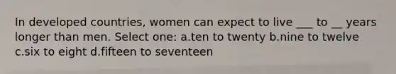 In developed countries, women can expect to live ___ to __ years longer than men. Select one: a.ten to twenty b.nine to twelve c.six to eight d.fifteen to seventeen