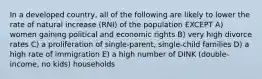 In a developed country, all of the following are likely to lower the rate of natural increase (RNI) of the population EXCEPT A) women gaining political and economic rights B) very high divorce rates C) a proliferation of single-parent, single-child families D) a high rate of immigration E) a high number of DINK (double-income, no kids) households