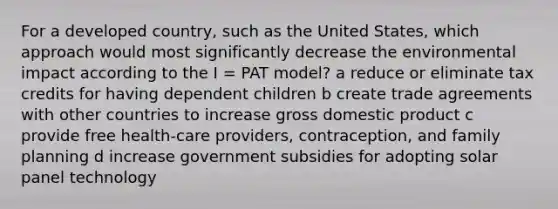 For a developed country, such as the United States, which approach would most significantly decrease the environmental impact according to the I = PAT model? a reduce or eliminate tax credits for having dependent children b create trade agreements with other countries to increase gross domestic product c provide free health-care providers, contraception, and family planning d increase government subsidies for adopting solar panel technology