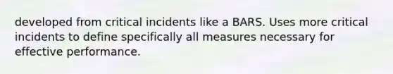 developed from critical incidents like a BARS. Uses more critical incidents to define specifically all measures necessary for effective performance.