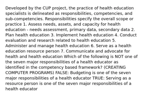 Developed by the CUP project, the practice of health education specialists is delineated as responsibilities, competencies, and sub-competencies. Responsibilities specify the overall scope or practice 1. Assess needs, assets, and capacity for health education - needs assessment, primary data, secondary data 2. Plan health education 3. Implement health education 4. Conduct evaluation and research related to health education 5. Administer and manage health education 6. Serve as a health education resource person 7. Communicate and advocate for health and health education Which of the following is NOT one of the seven major responsibilities of a health educator as identified in the competency based framework? (CREATING COMPUTER PROGRAMS) FALSE: Budgeting is one of the seven major responsibilities of a health educator TRUE: Serving as a resource person is one of the seven major responsibilities of a health educator