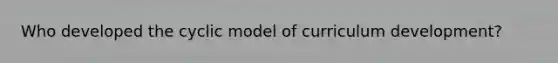 Who developed the cyclic model of curriculum development?