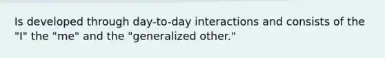 Is developed through day-to-day interactions and consists of the "I" the "me" and the "generalized other."