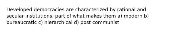 Developed democracies are characterized by rational and secular institutions, part of what makes them a) modern b) bureaucratic c) hierarchical d) post communist