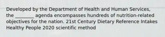 Developed by the Department of Health and Human Services, the ________ agenda encompasses hundreds of nutrition-related objectives for the nation. 21st Century Dietary Reference Intakes Healthy People 2020 scientific method