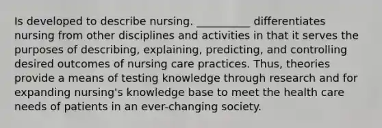 Is developed to describe nursing. __________ differentiates nursing from other disciplines and activities in that it serves the purposes of describing, explaining, predicting, and controlling desired outcomes of nursing care practices. Thus, theories provide a means of testing knowledge through research and for expanding nursing's knowledge base to meet the health care needs of patients in an ever-changing society.