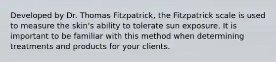 Developed by Dr. Thomas Fitzpatrick, the Fitzpatrick scale is used to measure the skin's ability to tolerate sun exposure. It is important to be familiar with this method when determining treatments and products for your clients.