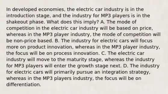 In developed economies, the electric car industry is in the introduction stage, and the industry for MP3 players is in the shakeout phase. What does this imply? A. The mode of competition in the electric car industry will be based on price, whereas in the MP3 player industry, the mode of competition will be non-price based. B. The industry for electric cars will focus more on product innovation, whereas in the MP3 player industry, the focus will be on process innovation. C. The electric car industry will move to the maturity stage, whereas the industry for MP3 players will enter the growth stage next. D. The industry for electric cars will primarily pursue an integration strategy, whereas in the MP3 players industry, the focus will be on differentiation.