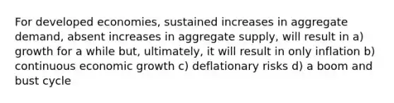 For developed economies, sustained increases in aggregate demand, absent increases in aggregate supply, will result in a) growth for a while but, ultimately, it will result in only inflation b) continuous economic growth c) deflationary risks d) a boom and bust cycle