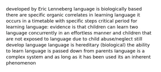 developed by Eric Lenneberg language is biologically based there are specific organic correlates in learning language it occurs in a timetable with specific steps critical period for learning language: evidence is that children can learn two language concurrently in an effortless manner and children that are not exposed to language due to child abuse/neglect still develop language language is hereditary (biological) the ability to learn language is passed down from parents Ianguage is a complex system and as long as it has been used its an inherent phenomenon