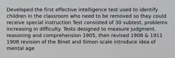 Developed the first effective intelligence test used to identify children in the classroom who need to be removed so they could receive special instruction Test consisted of 30 subtest, problems increasing in difficulty. Tests designed to measure judgment, reasoning and comprehension 1905, then revised 1908 & 1911 1908 revision of the Binet and Simon scale introduce idea of mental age