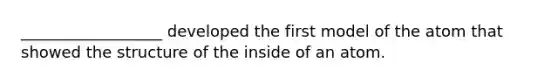 __________________ developed the first model of the atom that showed the structure of the inside of an atom.