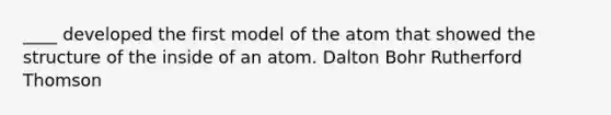 ____ developed the first model of the atom that showed the structure of the inside of an atom. Dalton Bohr Rutherford Thomson