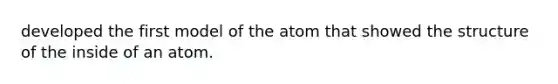 developed the first model of the atom that showed the structure of the inside of an atom.