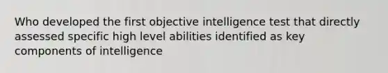 Who developed the first objective intelligence test that directly assessed specific high level abilities identified as key components of intelligence