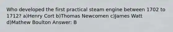 Who developed the first practical steam engine between 1702 to 1712? a)Henry Cort b)Thomas Newcomen c)James Watt d)Mathew Boulton Answer: B