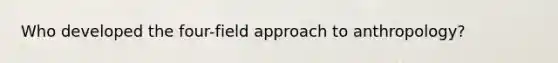 Who developed the four-field approach to anthropology?