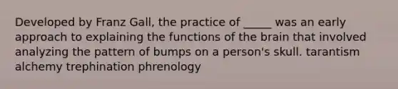 Developed by Franz Gall, the practice of _____ was an early approach to explaining the functions of the brain that involved analyzing the pattern of bumps on a person's skull. tarantism alchemy trephination phrenology