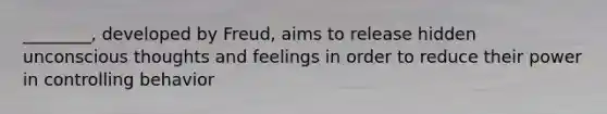 ________, developed by Freud, aims to release hidden unconscious thoughts and feelings in order to reduce their power in controlling behavior