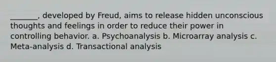 _______, developed by Freud, aims to release hidden unconscious thoughts and feelings in order to reduce their power in controlling behavior. a. Psychoanalysis b. Microarray analysis c. Meta-analysis d. Transactional analysis