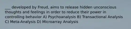 ___ developed by Freud, aims to release hidden unconscious thoughts and feelings in order to reduce their power in controlling behavior A) Psychoanalysis B) Transactional Analysis C) Meta-Analysis D) Microarray Analysis