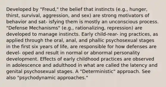 Developed by "Freud," the belief that instincts (e.g., hunger, thirst, survival, aggression, and sex) are strong motivators of behavior and sat- isfying them is mostly an unconscious process. "Defense Mechanisms" (e.g., rationalizing, repression) are developed to manage instincts. Early child-rear- ing practices, as applied through the oral, anal, and phallic psychosexual stages in the first six years of life, are responsible for how defenses are devel- oped and result in normal or abnormal personality development. Effects of early childhood practices are observed in adolescence and adulthood in what are called the latency and genital psychosexual stages. A "Deterministic" approach. See also "psychodynamic approaches."