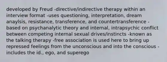 developed by Freud -directive/indirective therapy within an interview format -uses questioning, interpretation, dream anaylsis, resistance, transference, and countertransference -based on psychanalytic theory and internal, intrapsychic conflict between competing internal sexual drives/instincts -known as the talking therapy -free association is used here to bring up repressed feelings from the unconscious and into the conscious -includes the id., ego, and superego