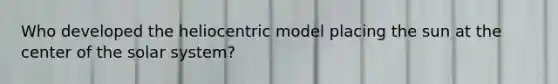 Who developed the heliocentric model placing the sun at the center of the solar system?