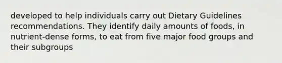 developed to help individuals carry out Dietary Guidelines recommendations. They identify daily amounts of foods, in nutrient-dense forms, to eat from five major food groups and their subgroups