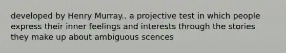 developed by Henry Murray.. a projective test in which people express their inner feelings and interests through the stories they make up about ambiguous scences