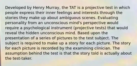 Developed by Henry Murray, the TAT is a projective test in which people express their inner feelings and interests through the stories they make up about ambiguous scenes. Evaluating personality from an unconscious mind's perspective would require a psychological instrument (projective tests) that would reveal the hidden unconscious mind. Based upon the presentation of a series of pictures to the test subject. The subject is required to make up a story for each picture. The story for each picture is recorded by the examining clinician. The assumption behind the test is that the story told is actually about the test-taker.