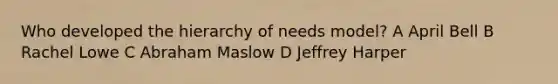 Who developed the hierarchy of needs model? A April Bell B Rachel Lowe C Abraham Maslow D Jeffrey Harper