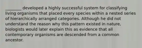 ________ developed a highly successful system for classifying living organisms that placed every species within a nested series of hierarchically arranged categories. Although he did not understand the reason why this pattern existed in nature, biologists would later explain this as evidence that all contemporary organisms are descended from a common ancestor.